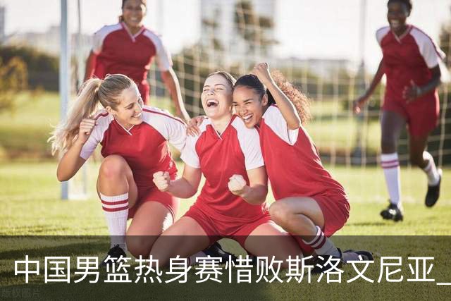 中国男篮热身赛惜败斯洛文尼亚 周琦16分9篮板